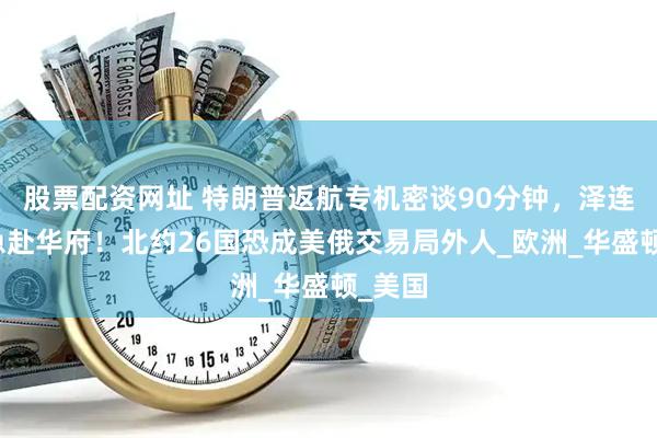 股票配资网址 特朗普返航专机密谈90分钟，泽连斯基急赴华府！北约26国恐成美俄交易局外人_欧洲_华盛顿_美国