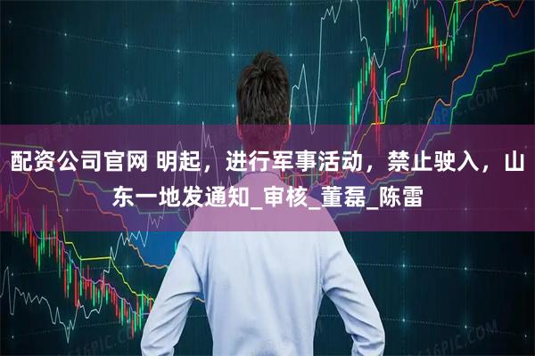配资公司官网 明起，进行军事活动，禁止驶入，山东一地发通知_审核_董磊_陈雷
