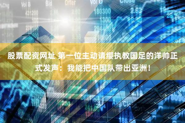 股票配资网址 第一位主动请缨执教国足的洋帅正式发声：我能把中国队带出亚洲！