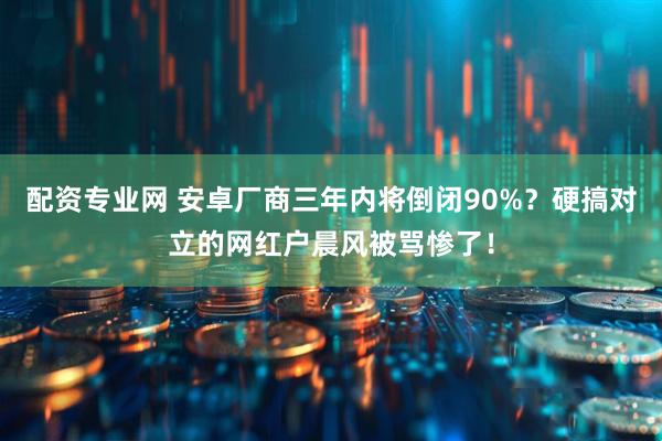 配资专业网 安卓厂商三年内将倒闭90%？硬搞对立的网红户晨风被骂惨了！