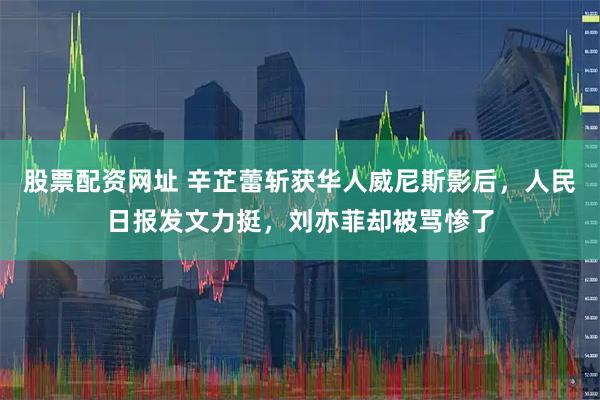 股票配资网址 辛芷蕾斩获华人威尼斯影后，人民日报发文力挺，刘亦菲却被骂惨了