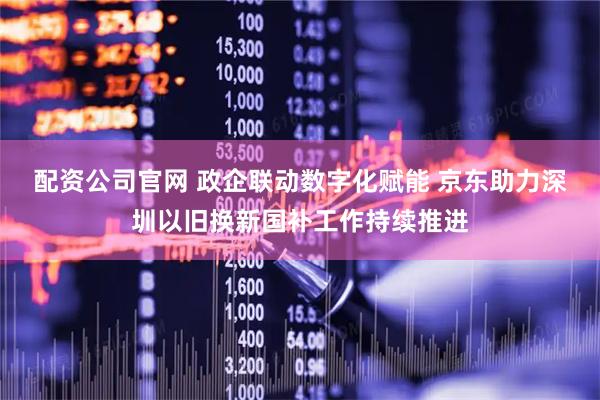 配资公司官网 政企联动数字化赋能 京东助力深圳以旧换新国补工作持续推进