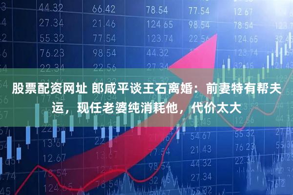 股票配资网址 郎咸平谈王石离婚：前妻特有帮夫运，现任老婆纯消耗他，代价太大