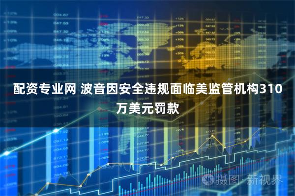 配资专业网 波音因安全违规面临美监管机构310万美元罚款