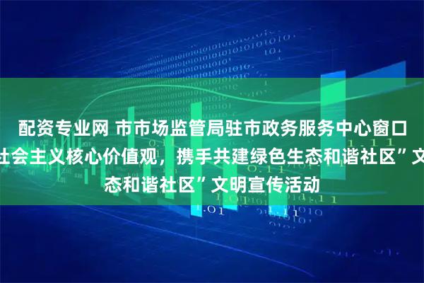 配资专业网 市市场监管局驻市政务服务中心窗口开展“践行社会主义核心价值观，携手共建绿色生态和谐社区”文明宣传活动