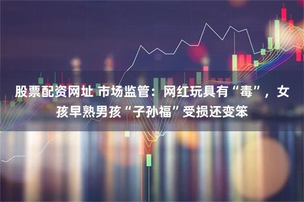 股票配资网址 市场监管：网红玩具有“毒”，女孩早熟男孩“子孙福”受损还变笨