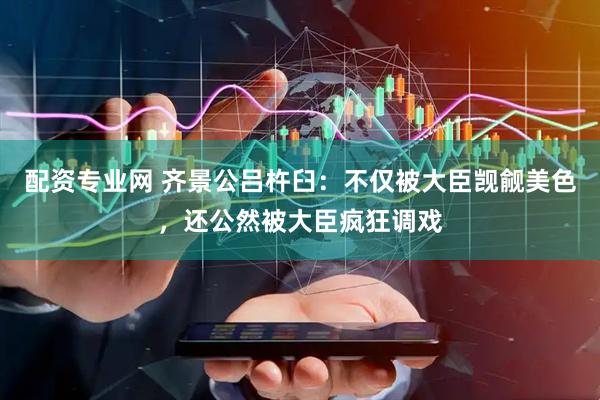 配资专业网 齐景公吕杵臼：不仅被大臣觊觎美色，还公然被大臣疯狂调戏