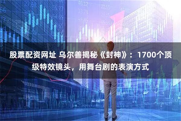 股票配资网址 乌尔善揭秘《封神》：1700个顶级特效镜头，用舞台剧的表演方式