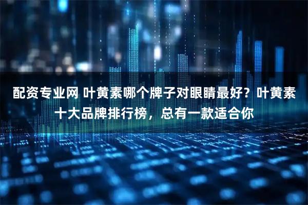 配资专业网 叶黄素哪个牌子对眼睛最好?叶黄素十大品牌排行榜,总有一款适合你